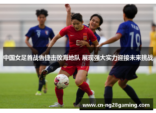 中国女足首战告捷击败海地队 展现强大实力迎接未来挑战
