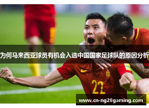 为何马来西亚球员有机会入选中国国家足球队的原因分析