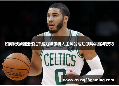 如何激励塔图姆发挥潜力凯尔特人主帅的成功领导策略与技巧 如何激励塔图姆发挥潜力凯尔特人主帅的成功领导策略与技巧