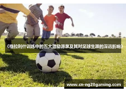 《格拉利什训练中的五大激励源泉及其对足球生涯的深远影响》