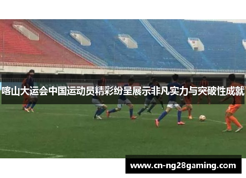 喀山大运会中国运动员精彩纷呈展示非凡实力与突破性成就