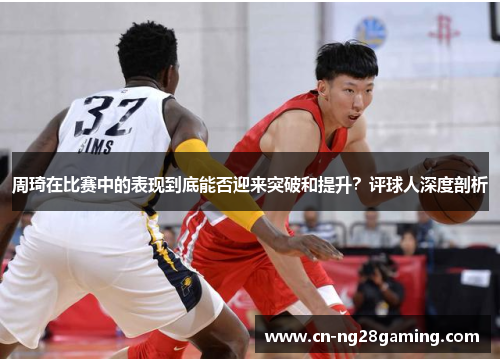 周琦在比赛中的表现到底能否迎来突破和提升？评球人深度剖析