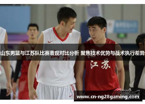 山东男篮与江苏队比赛表现对比分析 聚焦技术优势与战术执行差异