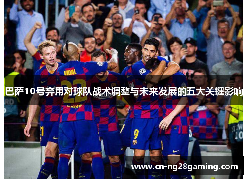 巴萨10号弃用对球队战术调整与未来发展的五大关键影响 巴萨10号弃用对球队战术调整与未来发展的五大关键影响