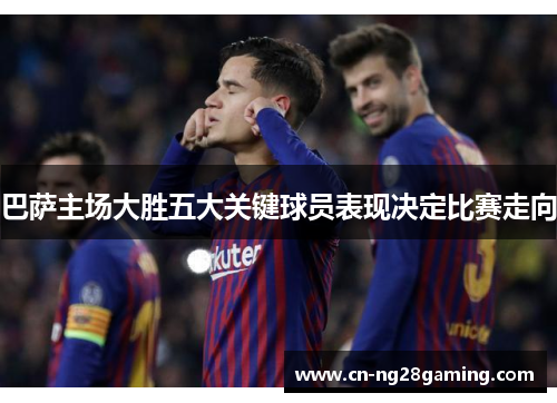 巴萨主场大胜五大关键球员表现决定比赛走向