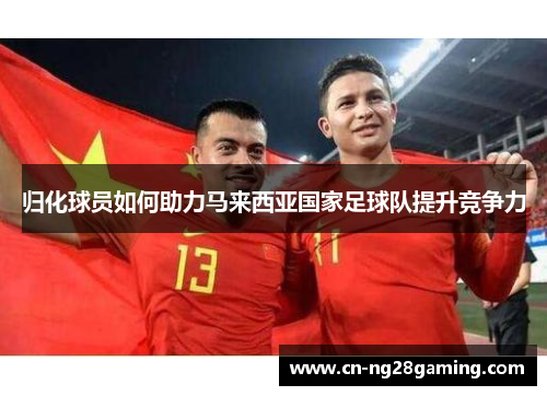 归化球员如何助力马来西亚国家足球队提升竞争力 归化球员如何助力马来西亚国家足球队提升竞争力