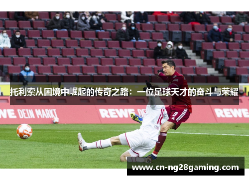 托利索从困境中崛起的传奇之路:一位足球天才的奋斗与荣耀 托利索从困境中崛起的传奇之路:一位足球天才的奋斗与荣耀