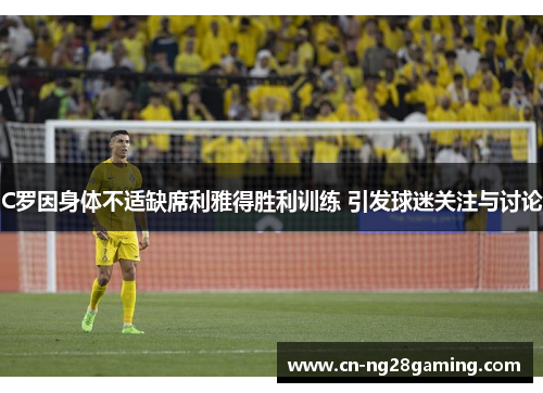 C罗因身体不适缺席利雅得胜利训练 引发球迷关注与讨论