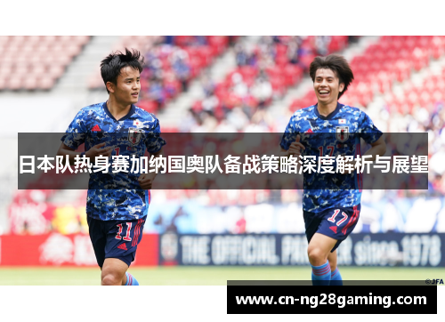 日本队热身赛加纳国奥队备战策略深度解析与展望