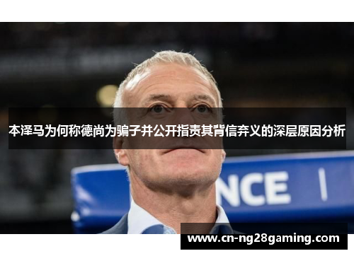 本泽马为何称德尚为骗子并公开指责其背信弃义的深层原因分析