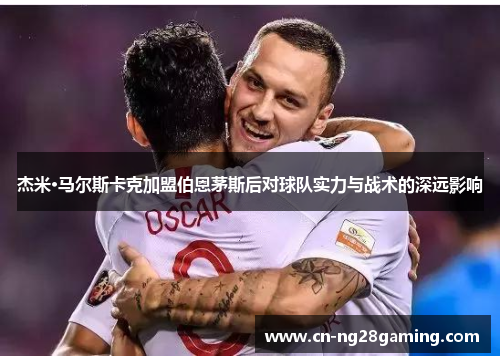 杰米·马尔斯卡克加盟伯恩茅斯后对球队实力与战术的深远影响 杰米·马尔斯卡克加盟伯恩茅斯后对球队实力与战术的深远影响