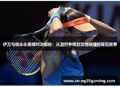 伊万与侯永永赛场对决揭秘:从激烈争锋到友情碰撞的背后故事 伊万与侯永永赛场对决揭秘:从激烈争锋到友情碰撞的背后故事