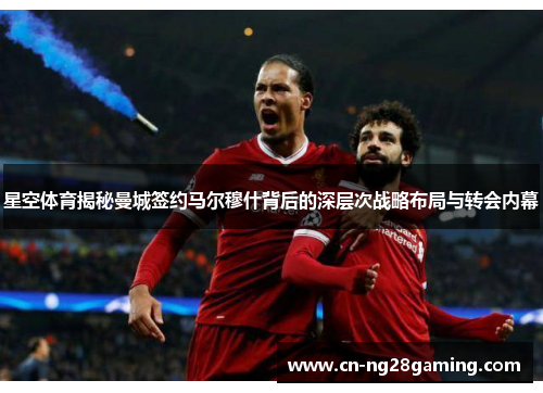 星空体育揭秘曼城签约马尔穆什背后的深层次战略布局与转会内幕