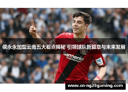 侯永永加盟云南五大看点揭秘 引领球队新篇章与未来发展