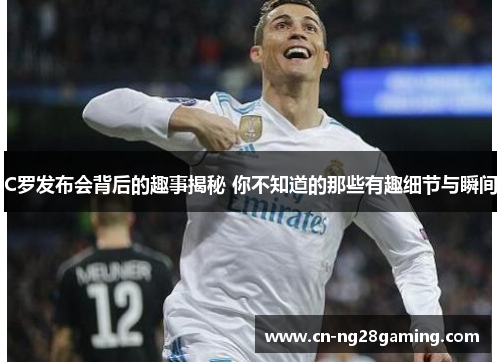 C罗发布会背后的趣事揭秘 你不知道的那些有趣细节与瞬间