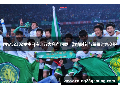 国安52332岁生日庆典五大亮点回顾：激情时刻与荣耀时光交织