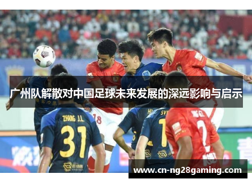 广州队解散对中国足球未来发展的深远影响与启示