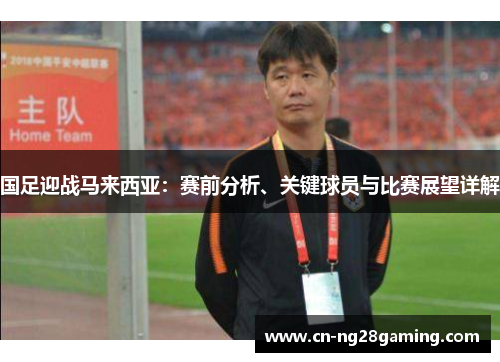 国足迎战马来西亚:赛前分析、关键球员与比赛展望详解 国足迎战马来西亚:赛前分析、关键球员与比赛展望详解