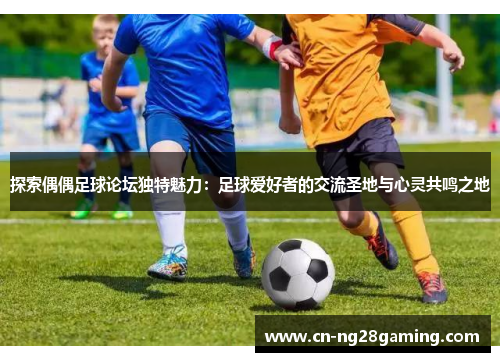 探索偶偶足球论坛独特魅力：足球爱好者的交流圣地与心灵共鸣之地