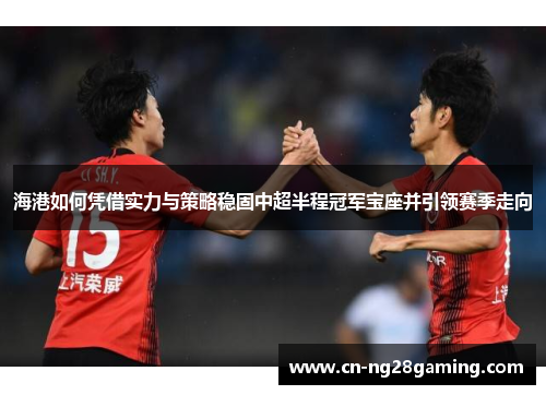 海港如何凭借实力与策略稳固中超半程冠军宝座并引领赛季走向