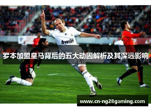 罗本加盟皇马背后的五大动因解析及其深远影响 罗本加盟皇马背后的五大动因解析及其深远影响