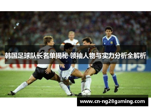 韩国足球队长名单揭秘 领袖人物与实力分析全解析