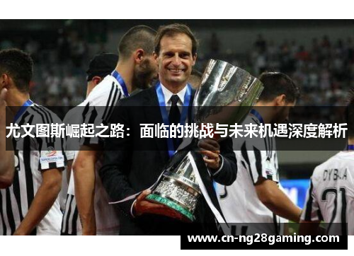 尤文图斯崛起之路:面临的挑战与未来机遇深度解析 尤文图斯崛起之路:面临的挑战与未来机遇深度解析