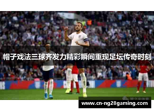 帽子戏法三球齐发力精彩瞬间重现足坛传奇时刻 帽子戏法三球齐发力精彩瞬间重现足坛传奇时刻