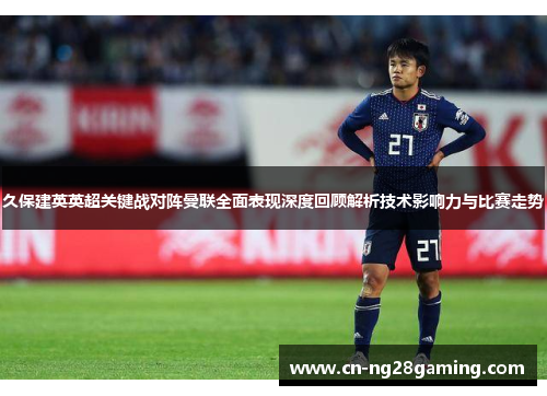 久保建英英超关键战对阵曼联全面表现深度回顾解析技术影响力与比赛走势