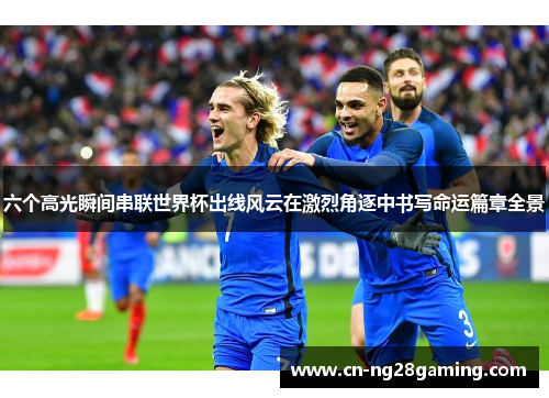 六个高光瞬间串联世界杯出线风云在激烈角逐中书写命运篇章全景 六个高光瞬间串联世界杯出线风云在激烈角逐中书写命运篇章全景