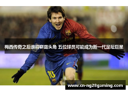 梅西传奇之后谁将崭露头角 五位球员可能成为新一代足坛巨星 梅西传奇之后谁将崭露头角 五位球员可能成为新一代足坛巨星