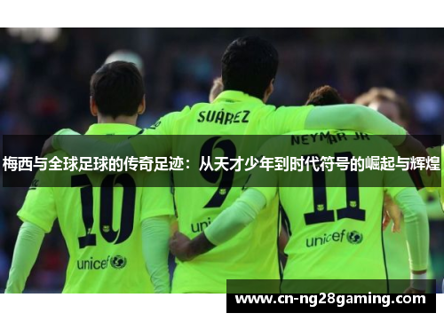 梅西与全球足球的传奇足迹:从天才少年到时代符号的崛起与辉煌 梅西与全球足球的传奇足迹:从天才少年到时代符号的崛起与辉煌
