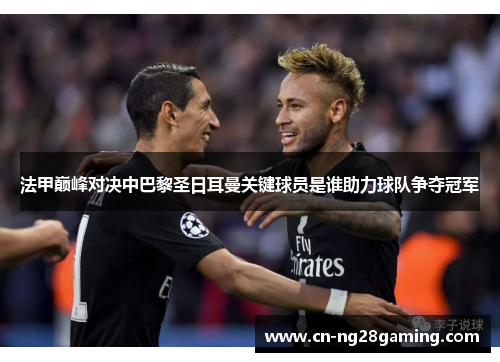 法甲巅峰对决中巴黎圣日耳曼关键球员是谁助力球队争夺冠军