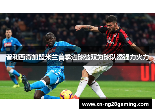 普利西奇加盟米兰首季进球破双为球队添强力火力