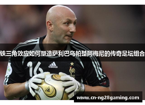 铁三角效应如何塑造萨利巴乌帕楚阿梅尼的传奇足坛组合 铁三角效应如何塑造萨利巴乌帕楚阿梅尼的传奇足坛组合