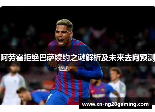 阿劳霍拒绝巴萨续约之谜解析及未来去向预测 阿劳霍拒绝巴萨续约之谜解析及未来去向预测