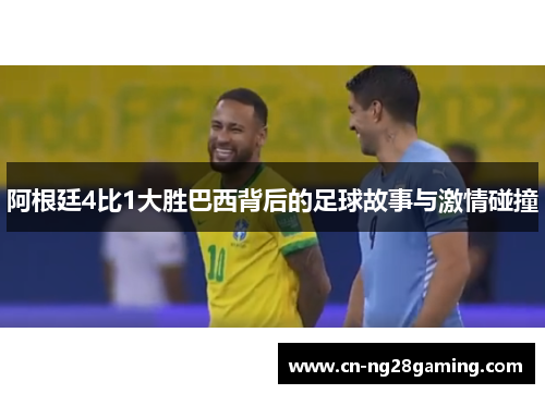 阿根廷4比1大胜巴西背后的足球故事与激情碰撞 阿根廷4比1大胜巴西背后的足球故事与激情碰撞