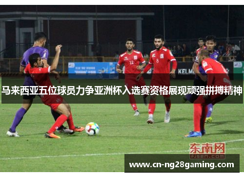 马来西亚五位球员力争亚洲杯入选赛资格展现顽强拼搏精神 马来西亚五位球员力争亚洲杯入选赛资格展现顽强拼搏精神